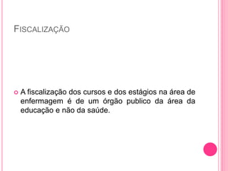 FISCALIZAÇÃO
 A fiscalização dos cursos e dos estágios na área de
enfermagem é de um órgão publico da área da
educação e não da saúde.
 