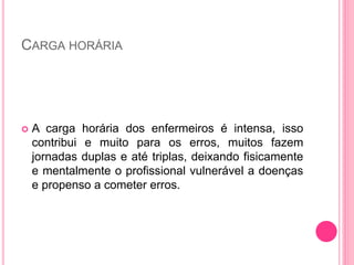 CARGA HORÁRIA
 A carga horária dos enfermeiros é intensa, isso
contribui e muito para os erros, muitos fazem
jornadas duplas e até triplas, deixando fisicamente
e mentalmente o profissional vulnerável a doenças
e propenso a cometer erros.
 