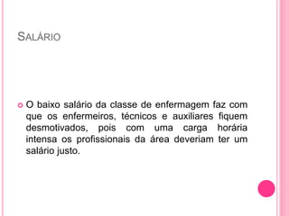 SALÁRIO
 O baixo salário da classe de enfermagem faz com
que os enfermeiros, técnicos e auxiliares fiquem
desmotivados, pois com uma carga horária
intensa os profissionais da área deveriam ter um
salário justo.
 