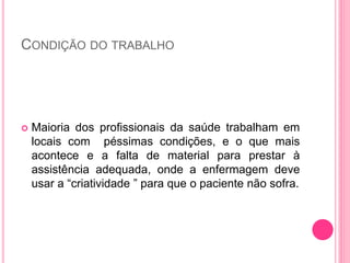CONDIÇÃO DO TRABALHO
 Maioria dos profissionais da saúde trabalham em
locais com péssimas condições, e o que mais
acontece e a falta de material para prestar à
assistência adequada, onde a enfermagem deve
usar a “criatividade ” para que o paciente não sofra.
 