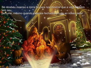 ●
●
Se recebeu incenso e mirra foi para nos mostrar que a vida
também tem seu
perfume, mesmo quando estamos fechados a tudo ao nosso
redor.
Se recebeu incenso e mirra foi para nos mostrar que a vida tambémSe recebeu incenso e mirra foi para nos mostrar que a vida também
tem seutem seu
perfume, mesmo quando estamos fechados a tudo ao nosso redor.perfume, mesmo quando estamos fechados a tudo ao nosso redor.
 