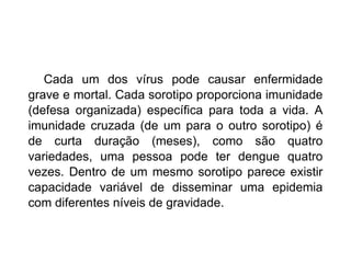 Cada um dos vírus pode causar enfermidade grave e mortal. Cada sorotipo proporciona imunidade (defesa organizada) específica para toda a vida. A imunidade cruzada (de um para o outro sorotipo) é de curta duração (meses), como são quatro variedades, uma pessoa pode ter dengue quatro vezes. Dentro de um mesmo sorotipo parece existir capacidade variável de disseminar uma epidemia com diferentes níveis de gravidade.  
