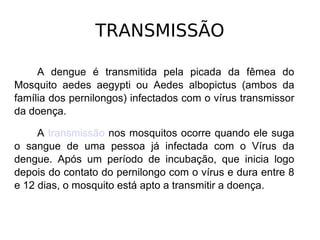 TRANSMISSÃO A dengue é transmitida pela picada da fêmea do Mosquito aedes aegypti ou Aedes albopictus (ambos da família dos pernilongos) infectados com o vírus transmissor da doença. A  transmissão  nos mosquitos ocorre quando ele suga o sangue de uma pessoa já infectada com o Vírus da dengue. Após um período de incubação, que inicia logo depois do contato do pernilongo com o vírus e dura entre 8 e 12 dias, o mosquito está apto a transmitir a doença. 