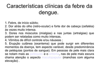 Características clínicas da febre da dengue.  1. Febre, de início súbito; 2. Dor atrás do olho (retro-ocular) e forte dor de cabeça (cefaléia) às vezes muito intensa. 3. Dores nos músculos (mialgias) e nas juntas (artralgias) que podem ser relatadas como muito intensas. 4. Vômitos de difícil controle e/ou náuseas ; 5. Erupção cutânea (exantema) que pode surgir em diferentes momentos da doença, tem aspecto variável, desde predominância de petéquias (pontos de sangue). Em pessoas de pele mais clara se notam mais as  petéquias  e o  eritema , nas de pele mais escura chama atenção o aspecto  maculopapular  (manchas com alguma elevação) . 