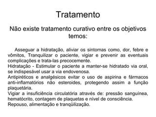 Tratamento Não existe tratamento curativo entre os objetivos temos: Asseguar a hidratação, aliviar os sintomas como, dor, febre e vômitos, Tranquilizar o paciente, vigiar e prevenir as eventuais complicações e trata-las precocemente. Hidratação - Estimular o paciente a manter-se hidratado via oral, se indispesável usar a via endovenosa. Antipiréticos e analgésicos evitar o uso de aspirina e fármacos anti-inflamatórios não esteroides, protegendo assim a função plaquetária. Vigiar a insuficiência circulatória através de: pressão sanguínea, hematócrito, contagem de plaquetas e nível de consciência. Repouso, alimentação e tranqüilização.  