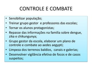 CONTROLE E COMBATE
• Sensibilizar população;
• Treinar grupo gestor e professores das escolas;
• Tornar os alunos protagonistas;
• Repasse das informações na familia sobre dengue,
zika e chikungunya;
• Grupo gestor da escola, elaborar um plano de
controle e combate ao aedes aegypti;
• Limpeza dos terrenos baldios, canais e galerias;
• Desenvolver vigilância efetiva de focos e de casos
suspeitos;
 