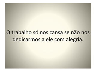 O trabalho só nos cansa se não nos
dedicarmos a ele com alegria.
 
