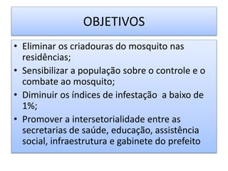OBJETIVOS
• Eliminar os criadouras do mosquito nas
residências;
• Sensibilizar a população sobre o controle e o
combate ao mosquito;
• Diminuir os índices de infestação a baixo de
1%;
• Promover a intersetorialidade entre as
secretarias de saúde, educação, assistência
social, infraestrutura e gabinete do prefeito
 