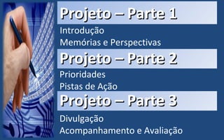 Projeto – Parte 1 Introdução Memórias e Perspectivas Projeto – Parte 2 Prioridades Pistas de Ação Projeto – Parte 3 Divulgação Acompanhamento e Avaliação