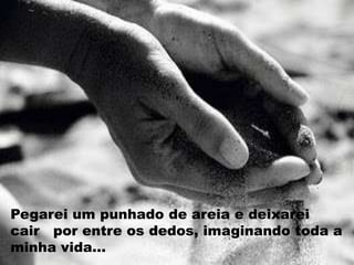 Pegarei um punhado de areia e deixarei
cair por entre os dedos, imaginando toda a
minha vida...
 