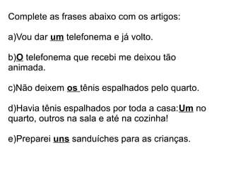 Complete as frases abaixo com os artigos:

a)Vou dar um telefonema e já volto.

b)O telefonema que recebi me deixou tão
animada.

c)Não deixem os tênis espalhados pelo quarto.

d)Havia tênis espalhados por toda a casa:Um no
quarto, outros na sala e até na cozinha!

e)Preparei uns sanduíches para as crianças.
 