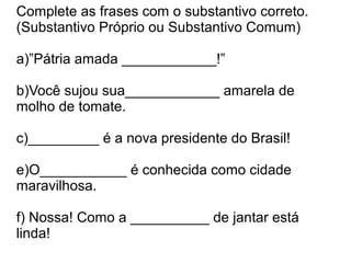 Complete as frases com o substantivo correto.
(Substantivo Próprio ou Substantivo Comum)

a)”Pátria amada ____________!”

b)Você sujou sua____________ amarela de
molho de tomate.

c)_________ é a nova presidente do Brasil!

e)O___________ é conhecida como cidade
maravilhosa.

f) Nossa! Como a __________ de jantar está
linda!
 