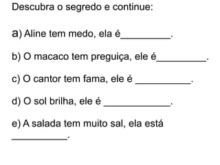 Descubra o segredo e continue:

a) Aline tem medo, ela é_________.
b) O macaco tem preguiça, ele é_________.

c) O cantor tem fama, ele é __________.

d) O sol brilha, ele é ____________.

e) A salada tem muito sal, ela está
__________.
 