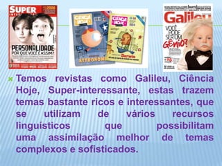 Temos revistas como Galileu, Ciência Hoje, Super-interessante, estas trazem temas bastante ricos e interessantes, que se utilizam de vários recursos linguísticos que possibilitam uma assimilação melhor de temas complexos e sofisticados.