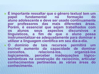 É importante ressaltar que o gênero textual tem um papel fundamental na formação do aluno adolescente e deve ser usado continuamente por professores das mais diferentes áreas. Porém, é essencial que sejam trabalhados com os alunos seus aspectos discursivos e linguísticos, a fim de que o aluno possa instrumentalizar-se adequadamente para dominar e utilizar a linguagem científica em seu dia-a-dia. O domínio de tais recursos permitirá um incrível aumento da capacidade de dominar conceitos, relacioná-los, organizá-los logicamente, perceber inadequações lógico-semânticas na construção do raciocínio, articular conhecimentos pertinentes às várias áreas do conhecimento.