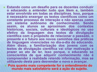 Estando como um desafio para os docentes conduzir o educando a entender tudo que lêem e, também estar envolvido em todas as disciplinas. Isso, porque é necessário enxergar os textos científicos como um constante processo de interação e não apenas como um sistema autônomo de conhecimento. Sendo assim, os alunos se aproximam dos contextos históricos, sociais, culturais e ideológicos no uso efetivo da linguagem dos textos de divulgação científica com o propósito de relacionar o passado, o presente e o futuro aos novos caminhos das práticas de linguagem vivenciadas no dia-a-dia do educando. Além disso, a familiarização dos jovens com os textos de divulgação científica vai criar motivação e prazer ao ato de ler. Isso porque, o educando se conscientiza de que adquirir conhecimento não é compreender a realidade retendo informação, mas se utilizando desta para desvendar o novo e avançar.Pois quanto mais competente for o entendimento do mundo mais satisfatório será a ação do sujeito. 