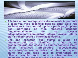 A leitura é um pré-requisito extremamente importante e cada vez mais essencial para se obter êxito nas sociedades como um todo, pois a participação plena dos indivíduos na vida moderna depende fundamentalmente de se acessar adequadamente, administrar, integrar, avaliar, interpretar  e refletir sobre a informação escrita.Um dos aspectos que afasta o aluno do interesse pelo texto científico é o fato de, na grande maioria dos casos, os alunos somente lerem textos didáticos preparados especialmente para situações escolarizadas. Isto faz com que o aluno crie uma falsa ideia da importância da ciência, escolarizando seus conhecimentos e afastando-os de situações reais e concretas.
