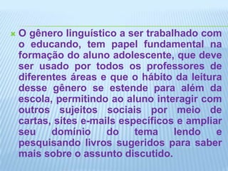 O gênero linguístico a ser trabalhado com o educando, tem papel fundamental na formação do aluno adolescente, que deve ser usado por todos os professores de diferentes áreas e que o hábito da leitura desse gênero se estende para além da escola, permitindo ao aluno interagir com outros sujeitos sociais por meio de cartas, sites e-mails específicos e ampliar seu domínio do tema lendo e pesquisando livros sugeridos para saber mais sobre o assunto discutido.
