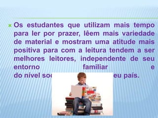 Os estudantes que utilizam mais tempo para ler por prazer, lêem mais variedade de material e mostram uma atitude mais positiva para com a leitura tendem a ser melhores leitores, independente de seu entorno familiar e do nível socioeconômico de seu país.
