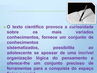 O texto científico provoca a curiosidade sobre os mais variados conhecimentos, fornece um conjunto de conhecimentos sistematizados, possibilita ao adolescente se apossar de uma incrível organização lógica do pensamento e oferece-lhe um conjunto precioso de ferramentas para a conquista do espaço físico e social.