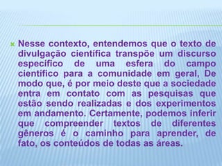Nesse contexto, entendemos que o texto de divulgação científica transpõe um discurso específico de uma esfera do campo científico para a comunidade em geral, De modo que, é por meio deste que a sociedade entra em contato com as pesquisas que estão sendo realizadas e dos experimentos em andamento. Certamente, podemos inferir que compreender textos de diferentes gêneros é o caminho para aprender, de fato, os conteúdos de todas as áreas. 