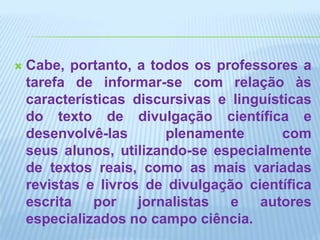 Cabe, portanto, a todos os professores a tarefa de informar-se com relação às características discursivas e linguísticas do texto de divulgação científica e desenvolvê-las plenamente com seus alunos, utilizando-se especialmente de textos reais, como as mais variadas revistas e livros de divulgação científica escrita por jornalistas e autores especializados no campo ciência.