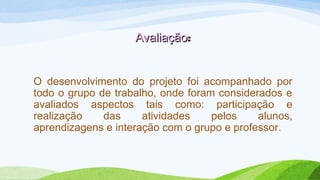AvaliaçãoAvaliação:
O desenvolvimento do projeto foi acompanhado por
todo o grupo de trabalho, onde foram considerados e
avaliados aspectos tais como: participação e
realização das atividades pelos alunos,
aprendizagens e interação com o grupo e professor.
 