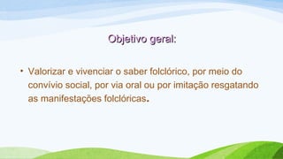 Objetivo geral:Objetivo geral:
• Valorizar e vivenciar o saber folclórico, por meio do
convívio social, por via oral ou por imitação resgatando
as manifestações folclóricas.
 