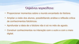 Objetivos específicos:Objetivos específicos:
• Proporcionar momentos sobre o mundo encantado do folclore.
• Ampliar a visão dos alunos, possibilitando análise e reflexão critica
de conhecimentos folclóricos.
• Aprofundar a ideia de o folclore não é só no mês de agosto.
• Construir conhecimentos na interação com o outro e com o meio
digital.
 