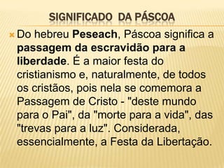 SIGNIFICADO DA PÁSCOA
 Do hebreu Peseach, Páscoa significa a
 passagem da escravidão para a
 liberdade. É a maior festa do
 cristianismo e, naturalmente, de todos
 os cristãos, pois nela se comemora a
 Passagem de Cristo - "deste mundo
 para o Pai", da "morte para a vida", das
 "trevas para a luz". Considerada,
 essencialmente, a Festa da Libertação.
 