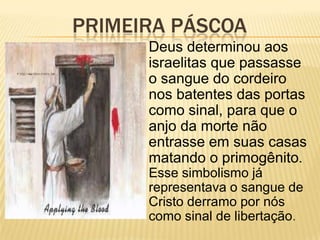 PRIMEIRA PÁSCOA
      Deus determinou aos
      israelitas que passasse
      o sangue do cordeiro
      nos batentes das portas
      como sinal, para que o
      anjo da morte não
      entrasse em suas casas
      matando o primogênito.
      Esse simbolismo já
      representava o sangue de
      Cristo derramo por nós
      como sinal de libertação.
 