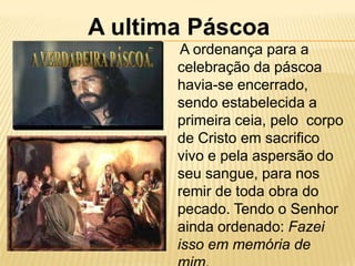 A ultima Páscoa
        A ordenança para a
       celebração da páscoa
       havia-se encerrado,
       sendo estabelecida a
       primeira ceia, pelo corpo
       de Cristo em sacrifico
       vivo e pela aspersão do
       seu sangue, para nos
       remir de toda obra do
       pecado. Tendo o Senhor
       ainda ordenado: Fazei
       isso em memória de
 