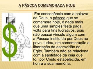A PÁSCOA COMEMORADA HOJE

       Em consonância com a palavra
      de Deus, a páscoa que se
      comemora hoje, é nada mais
      que uma simples festa pagã,
      volta para fins lucrativos, pois
      não possui vínculo algum com
      a Páscoa instituída por Deus ao
      povo Judeu, em comemoração a
      libertação da escravidão do
      Egito. Também não se relaciona
      com a santidade da ceia que
      foi por Cristo estabelecida, em
      honra a sua memória.
 