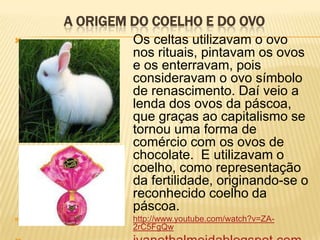 A ORIGEM DO COELHO E DO OVO
            Os celtas utilizavam o ovo
             nos rituais, pintavam os ovos
             e os enterravam, pois
             consideravam o ovo símbolo
             de renascimento. Daí veio a
             lenda dos ovos da páscoa,
             que graças ao capitalismo se
             tornou uma forma de
             comércio com os ovos de
             chocolate. E utilizavam o
             coelho, como representação
             da fertilidade, originando-se o
             reconhecido coelho da
             páscoa.
            http://www.youtube.com/watch?v=ZA-
             2rC5FgQw
 