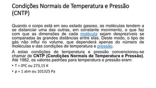 Condições Normais de Temperatura e Pressão
(CNTP)
Quando o corpo está em seu estado gasoso, as moléculas tendem a
se distanciar uma das outras, em constante movimento, o que faz
com que as dimensões de cada molécula sejam desprezíveis se
comparadas às grandes distâncias entre elas. Deste modo, o tipo de
gás não influi no volume, que dependerá apenas do número de
moléculas e das condições de temperatura e pressão.
A estas condições de temperatura e pressão convencionou-se
chamar de CNTP (Condições Normais de Temperatura e Pressão).
Até 1982, os valores padrões para temperatura e pressão eram:
• T = 0ºC ou 273,15 K
• p = 1 atm ou 101325 Pa
 