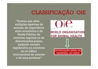 “Doença que afeta
“Doença que afeta
múltiplas espécies de
múltiplas espécies de
animais, de importância
animais, de importância
sócio econômica e de
sócio econômica e de
Saúde Pública, de
Saúde Pública, de
Saúde Pública, de
Saúde Pública, de
interesse regional ou de
interesse regional ou de
determinados países,
determinados países,
exigindo atenção
exigindo atenção
significativa no comércio
significativa no comércio
ou no tráfico
ou no tráfico
internacional de animais
internacional de animais
e de seus produtos”
e de seus produtos”
NOTIFICAÇÃO ANUAL OU
SEMESTRAL DE CASOS
 