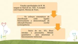 Estudos aprofundados do R. M.
surgem no final do séc. XIX. A exemplo
com Esquirol, Moreau de Tours.

Os esforços sistemáticos de
classificação
estão
ligados
historicamente a democratização da
educaçãofracasso
escolar
(consequência).
Inicio do séc. XX, Binet
introduz a psicometria. Método
quantitativo
para determinar o
funcionamento intelectual.

 