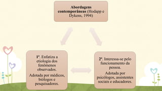 Abordagens
contemporâneas (Hodapp e
Dykens, 1994)

1ª. Enfatiza a
etiologia dos
fenômenos
observados.
Adotada por médicos,
biólogos e
pesquisadores.

2ª. Interessa-se pelo
funcionamento da
pessoa.
Adotada por
psicólogos, assistentes
sociais e educadores.

 