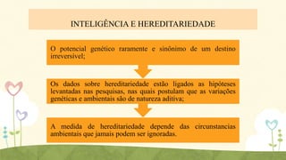 INTELIGÊNCIA E HEREDITARIEDADE
O potencial genético raramente e sinônimo de um destino
irreversível;

Os dados sobre hereditariedade estão ligados as hipóteses
levantadas nas pesquisas, nas quais postulam que as variações
genéticas e ambientais são de natureza aditiva;

A medida de hereditariedade depende das circunstancias
ambientais que jamais podem ser ignoradas.

 