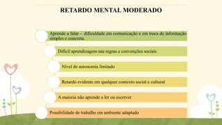 RETARDO MENTAL MODERADO

Aprende a falar - dificuldade em comunicação e em troca de informação
simples e concreta.
Difícil aprendizagem nas regras e convenções sociais
Nível de autonomia limitado
Retardo evidente em qualquer contexto social e cultural
A maioria não aprende a ler ou escrever
Possibilidade de trabalho em ambiente adaptado

 