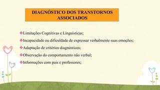 DIAGNÓSTICO DOS TRANSTORNOS
ASSOCIADOS
Limitações Cognitivas e Linguísticas;
Incapacidade ou dificuldade de expressar verbalmente suas emoções;
Adaptação de critérios diagnósticos;

Observação do comportamento não verbal;
Informações com pais e professores;

 