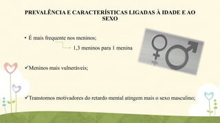 PREVALÊNCIA E CARACTERÍSTICAS LIGADAS À IDADE E AO
SEXO
• É mais frequente nos meninos;

1,3 meninos para 1 menina

Meninos mais vulneráveis;

Transtornos motivadores do retardo mental atingem mais o sexo masculino;

 