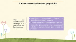 Curso de desenvolvimento e prognóstico

Varia
de
acordo com a
etiologia e a
gravidade das
dificuldades

• Biológica:
dificuldades
desde
o
nascimento/primeira infância
• Doença na infância: manifestação brusca
• Contexto psicossocial ou educacional:
reflete os determinantes que operam no
contexto

 Diversidade característica do retardo

 