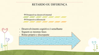 RETARDO OU DIFERENÇA

 Perspectivas desenvolvimental

 Perspectiva diferencial

- Desenvolvimento cognitivo é semelhante
- Seguem as mesmas fases
- Ritmo próprio e discrepante

 