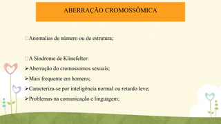 ABERRAÇÃO CROMOSSÔMICA

ᴪ
Anomalias de número ou de estrutura;

ᴪ Síndrome de Klinefelter:
A
Aberração do cromossomos sexuais;
Mais frequente em homens;
Caracteriza-se por inteligência normal ou retardo leve;
Problemas na comunicação e linguagem;

 