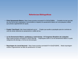 Referências Bibliográficas
● Filme Saneamento Básico: https://www.youtube.com/watch?v=CKOsCD6BItc … Comédia incrível que fala
de uma forma bem engraçada e comunicativa a respeito do saneamento básico em uma pequena cidade
que precisa urgentemente de ajuda.
● Projeto Trata Brasil: http://www.tratabrasil.org.br/ … Projeto que auxilia a população para ter controle em
cima de obras referente ao saneamento e coleta de lixo.
● Lei de Saneamento Básico: problemas e controvérsias - IV Congresso Brasileiro de Licitações:
https://www.youtube.com/watch?v=itDOrTBw-Mk … Explicações sobre a Lei de Saneamento Básico e quais
categorias ele abrange, e forma de remuneração.
● Reportagem do Jornal Nacional: https://www.youtube.com/watch?v=t-GoQ7nQWrE… Nesta reportagem
mostra o agravamento da falta de saneamento no brasil.
 