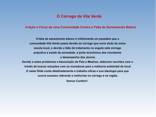 A Ação e Força de uma Comunidade Contra a Falta de Saneamento Básico
A falta de saneamento básico é infelizmente um pesadelo que a
comunidade Vila Verde passa devido ao córrego que corre atrás da única
escola local, e devido a falta de tratamento no esgoto este córrego
prejudica a saúde da sociedade, a parte econômica dos moradores
e desempenho dos alunos.
Devido a estes problemas a Associação de Pais e Mestres, elaboram reuniões com o
intuito de buscar soluções com os moradores para a melhoria ambiental do local.
E neste Slide conta detalhadamente o trabalho eficaz e sua ideologia para que
ocorra sucesso referente a melhorias no córrego e na região.
Vamos Conferir!
O Córrego de Vila Verde
 