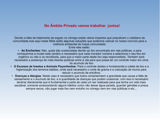 No Âmbito Privado vamos trabalhar juntos!
Devido a falta de tratamento de esgoto no córrego existe vários impactos que prejudicam o cotidiano da
comunidade,mas aqui neste Slide estão algumas soluções que podemos colocar no nosso convívio para a
melhoria ambiental da nossa comunidade.
Entre eles estão:
● As Enchentes: Nas quais são ocasionadas devido ao lixo encontrado em vias públicas, e para
começarmos a mudar este cenário e necessário que cada morador comece a selecionar o seu lixo em
orgânico ou não e os recicláveis, para que a maior parte deste lixo seja reaproveitado. Também será
necessário a presença de mais lixeiras públicas entre a vila para que possa ter um controle maior em cima
do acumulo de lixo
● O Excesso de Insetos e Animais Peçonhentos: Para o controle destes e fundamental a coleta de lixo e a
higienização dos terrenos baldios, onde será necessário o corte da grama e a colocação de muros para
reduzir o acumulo de entulhos.
● Doenças e Alergias: Neste caso é necessário que todos compreendam a gravidade que causa a falta de
saneamento e o acumulo de lixo, e a quantidade de doenças que podem ocasionar, com isso é necessário
lembrar diariamente que é fundamental a parte de cada um ser realizada para que tenha um vida mais
saudável, somente acrescentando alguns hábitos como não deixar água parada, guardar garrafas e pneus
sempre secos, não jogar mais lixo nem entulho no córrego nem em vias públicas e etc...
 