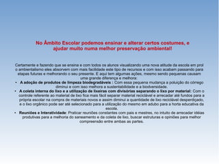 No Âmbito Escolar podemos ensinar e alterar certos costumes, e
ajudar muito numa melhor preservação ambiental!
Certamente e fazendo que se ensina e com todos os alunos visualizando uma nova atitude da escola em prol
o ambientalismo eles absorvem com mais facilidade este tipo de recursos e com isso acabam passando para
etapas futuras e melhorando o seu presente. E aqui tem algumas ações, mesmo sendo pequenas causam
uma grande diferença e melhora:
● A adoção de produtos de limpeza biodegradáveis : Com essa pequena mudança a poluição do córrego
diminui e com isso melhora a sustentabilidade e a biodversidade.
● A coleta interna do lixo e a utilização de lixeiras com divisórias separando o lixo por material: Com o
controle referente ao material de lixo fica mais fácil separar material reciclável e arrecadar até fundos para a
própria escolar na compra de materiais novos e assim diminui a quantidade de lixo reciclável desperdiçado,
e o lixo orgânico pode ser até selecionado para a utilização do mesmo em adubo para a horta educativa da
escola.
● Reuniões e Interatividade: Praticar reuniões constantes com pais e mestres, no intuito de arrecadar idéias
produtivas para a melhoria do saneamento e da coleta de lixo, buscar estruturas e opiniões para melhor
compreensão entre ambas as partes.
 