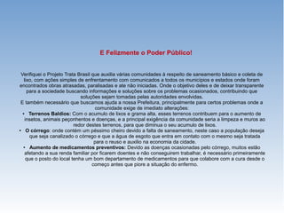 E Felizmente o Poder Público!
Verifiquei o Projeto Trata Brasil que auxilia várias comunidades à respeito de saneamento básico e coleta de
lixo, com ações simples de enfrentamento com comunicados a todos os municípios e estados onde foram
encontrados obras atrasadas, paralisadas e ate não iniciadas. Onde o objetivo deles e de deixar transparente
para a sociedade buscando informações e soluções sobre os problemas ocasionados, contribuindo que
soluções sejam tomadas pelas autoridades envolvidas.
E também necessário que buscamos ajuda a nossa Prefeitura, principalmente para certos problemas onde a
comunidade exige de imediato alterações:
● Terrenos Baldios: Com o acumulo de lixos e grama alta, esses terrenos contribuem para o aumento de
insetos, animais peçonhentos e doenças, e a principal exigência da comunidade seria a limpeza e muros ao
redor destes terrenos, para que diminua o seu acumulo de lixos.
● O córrego: onde contém um péssimo cheiro devido a falta de saneamento, neste caso a população deseja
que seja canalizado o córrego e que a água de esgoto que entra em contato com o mesmo seja tratada
para o reuso e auxilio na economia da cidade.
● Aumento de medicamentos preventivos: Devido as doenças ocasionadas pelo córrego, muitos estão
afetando a sua renda familiar por ficarem doentes e não conseguirem trabalhar, é necessário primeiramente
que o posto do local tenha um bom departamento de medicamentos para que colabore com a cura desde o
começo antes que piore a situação do enfermo.
 